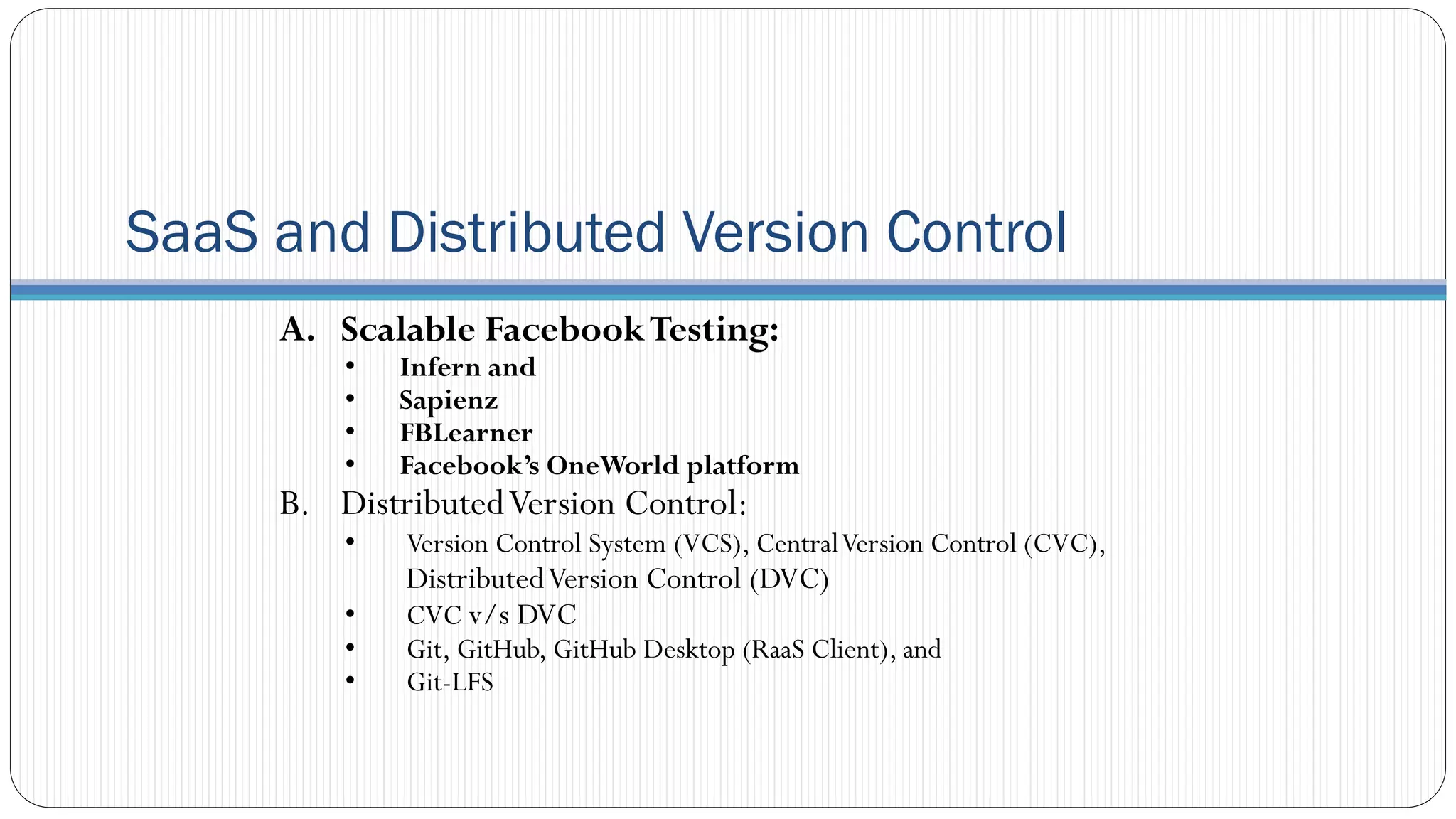 SaaS and Distributed Version Control
A. Scalable FacebookTesting:
• Infern and
• Sapienz
• FBLearner
• Facebook’s OneWorld platform
B. DistributedVersion Control:
• Version Control System (VCS), CentralVersion Control (CVC),
DistributedVersion Control (DVC)
• CVC v/s DVC
• Git, GitHub, GitHub Desktop (RaaS Client), and
• Git-LFS
 