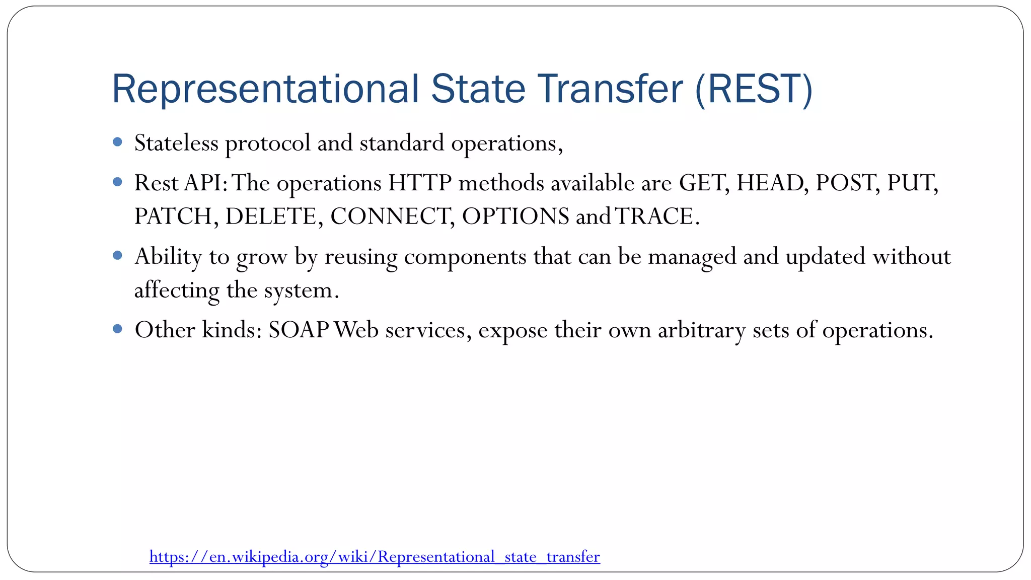 Representational State Transfer (REST)
 Stateless protocol and standard operations,
 Rest API:The operations HTTP methods available are GET, HEAD, POST, PUT,
PATCH, DELETE, CONNECT, OPTIONS andTRACE.
 Ability to grow by reusing components that can be managed and updated without
affecting the system.
 Other kinds: SOAPWeb services, expose their own arbitrary sets of operations.
https://en.wikipedia.org/wiki/Representational_state_transfer
 