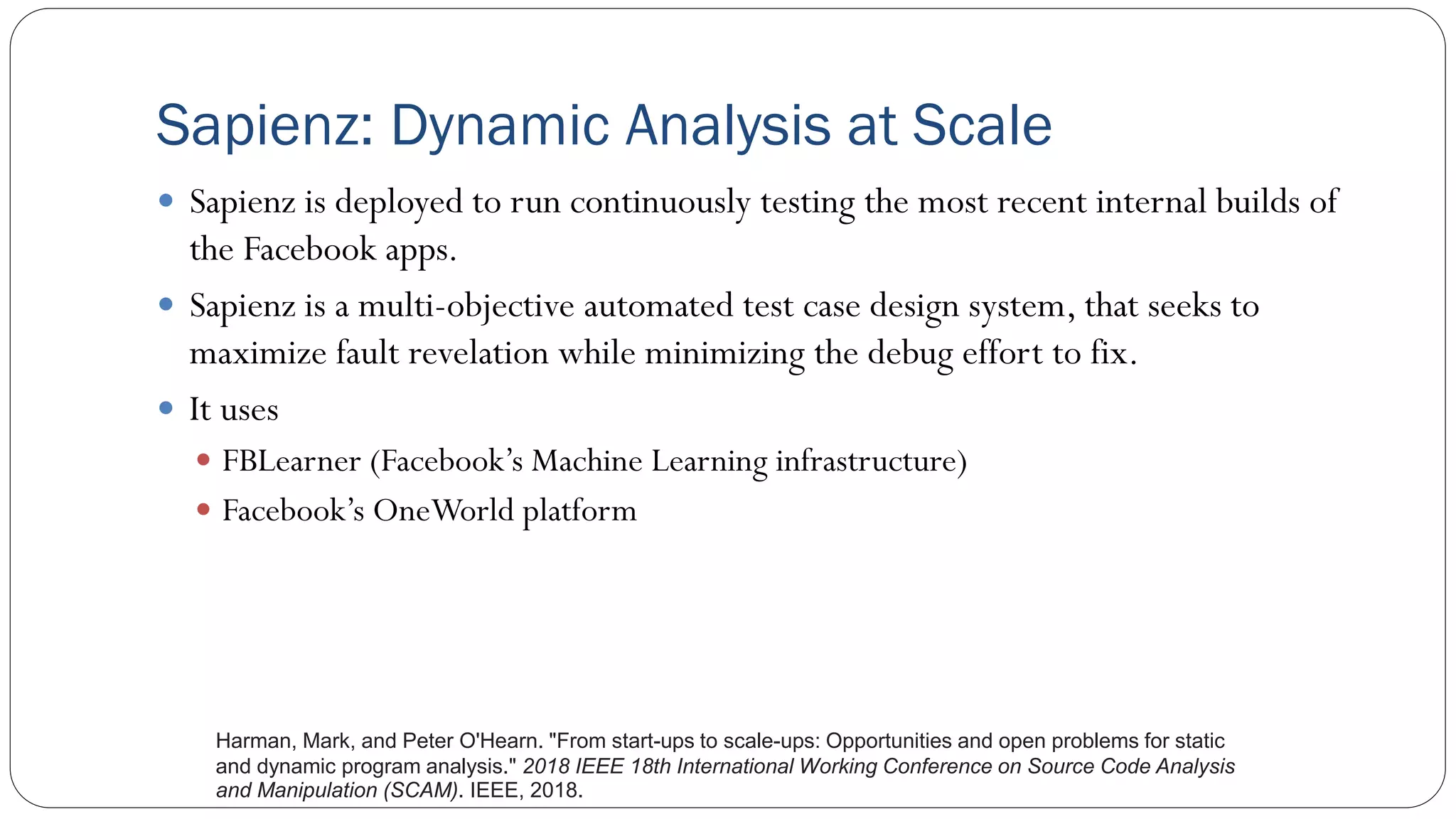 Sapienz: Dynamic Analysis at Scale
 Sapienz is deployed to run continuously testing the most recent internal builds of
the Facebook apps.
 Sapienz is a multi-objective automated test case design system, that seeks to
maximize fault revelation while minimizing the debug effort to fix.
 It uses
 FBLearner (Facebook’s Machine Learning infrastructure)
 Facebook’s OneWorld platform
Harman, Mark, and Peter O'Hearn. "From start-ups to scale-ups: Opportunities and open problems for static
and dynamic program analysis." 2018 IEEE 18th International Working Conference on Source Code Analysis
and Manipulation (SCAM). IEEE, 2018.
 