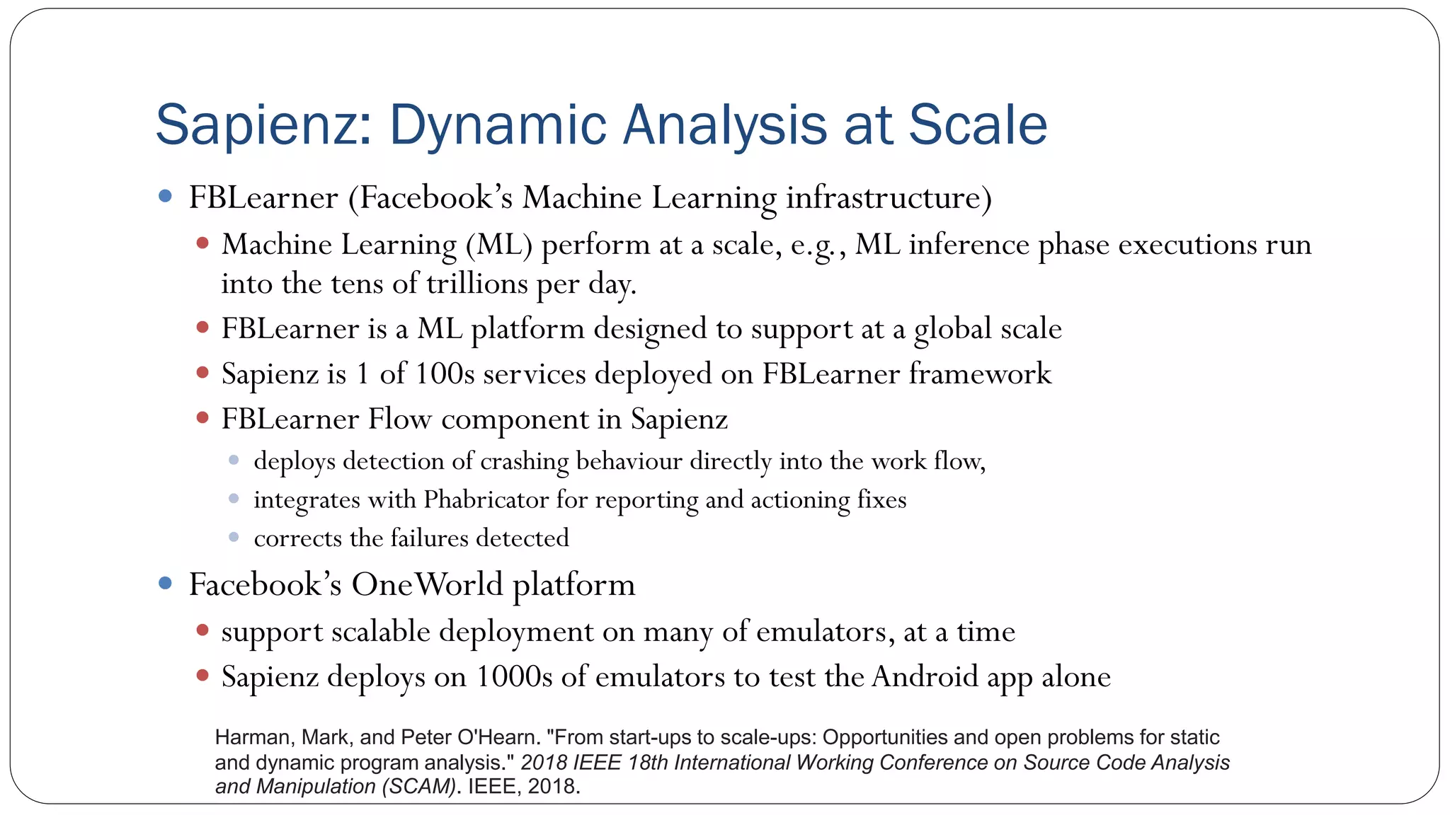 Sapienz: Dynamic Analysis at Scale
 FBLearner (Facebook’s Machine Learning infrastructure)
 Machine Learning (ML) perform at a scale, e.g., ML inference phase executions run
into the tens of trillions per day.
 FBLearner is a ML platform designed to support at a global scale
 Sapienz is 1 of 100s services deployed on FBLearner framework
 FBLearner Flow component in Sapienz
 deploys detection of crashing behaviour directly into the work flow,
 integrates with Phabricator for reporting and actioning fixes
 corrects the failures detected
 Facebook’s OneWorld platform
 support scalable deployment on many of emulators, at a time
 Sapienz deploys on 1000s of emulators to test theAndroid app alone
Harman, Mark, and Peter O'Hearn. "From start-ups to scale-ups: Opportunities and open problems for static
and dynamic program analysis." 2018 IEEE 18th International Working Conference on Source Code Analysis
and Manipulation (SCAM). IEEE, 2018.
 