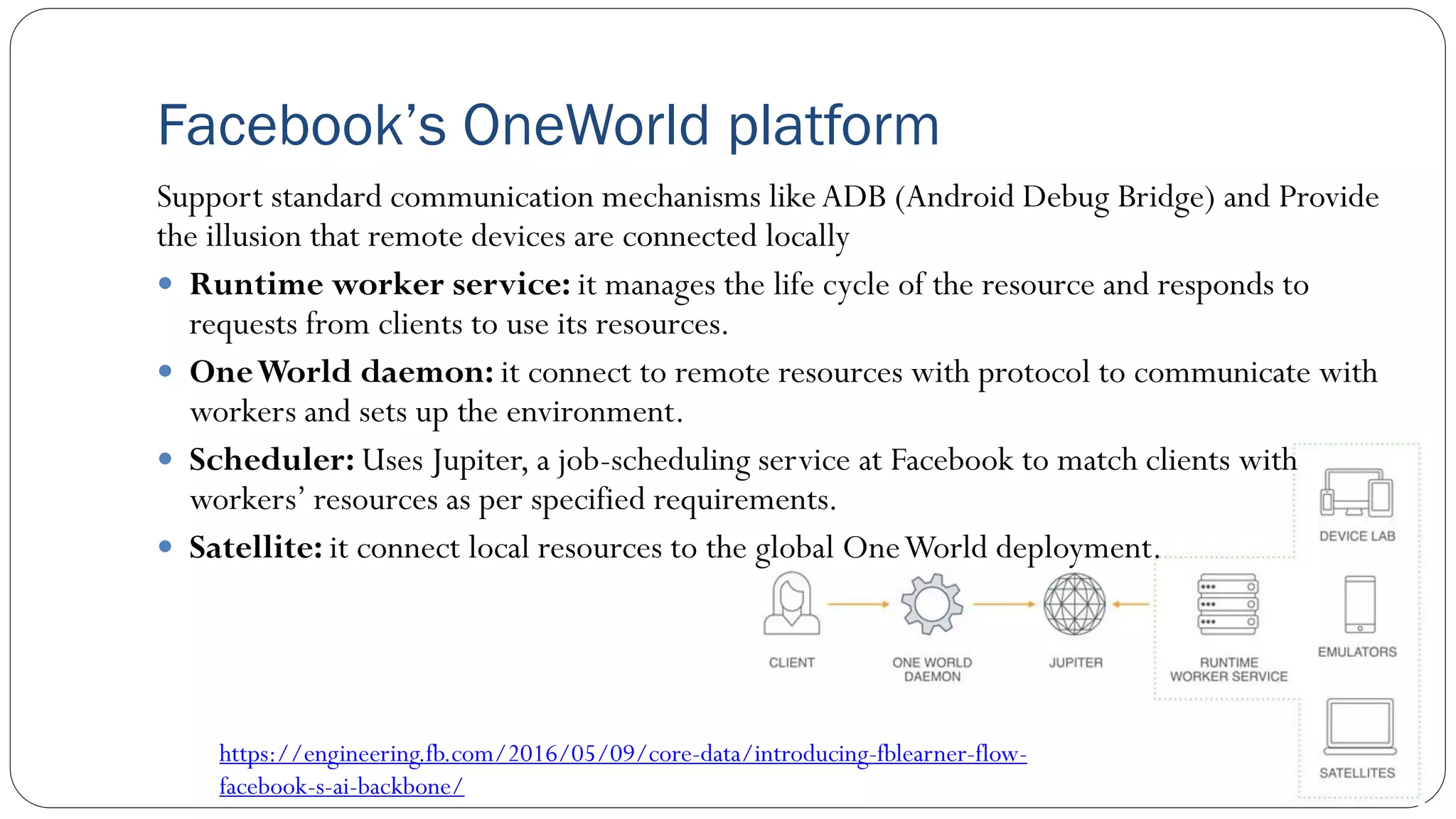 Support standard communication mechanisms likeADB (Android Debug Bridge) and Provide
the illusion that remote devices are connected locally
 Runtime worker service: it manages the life cycle of the resource and responds to
requests from clients to use its resources.
 OneWorld daemon: it connect to remote resources with protocol to communicate with
workers and sets up the environment.
 Scheduler: Uses Jupiter, a job-scheduling service at Facebook to match clients with
workers’ resources as per specified requirements.
 Satellite: it connect local resources to the global OneWorld deployment.
Facebook’s OneWorld platform
https://engineering.fb.com/2016/05/09/core-data/introducing-fblearner-flow-
facebook-s-ai-backbone/
 