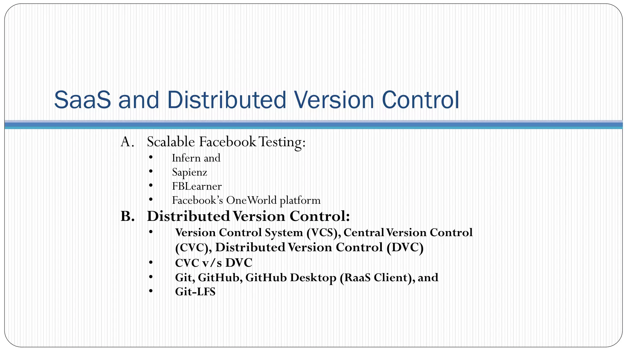 SaaS and Distributed Version Control
A. Scalable FacebookTesting:
• Infern and
• Sapienz
• FBLearner
• Facebook’s OneWorld platform
B. DistributedVersion Control:
• Version Control System (VCS), CentralVersion Control
(CVC), DistributedVersion Control (DVC)
• CVC v/s DVC
• Git, GitHub, GitHub Desktop (RaaS Client), and
• Git-LFS
 