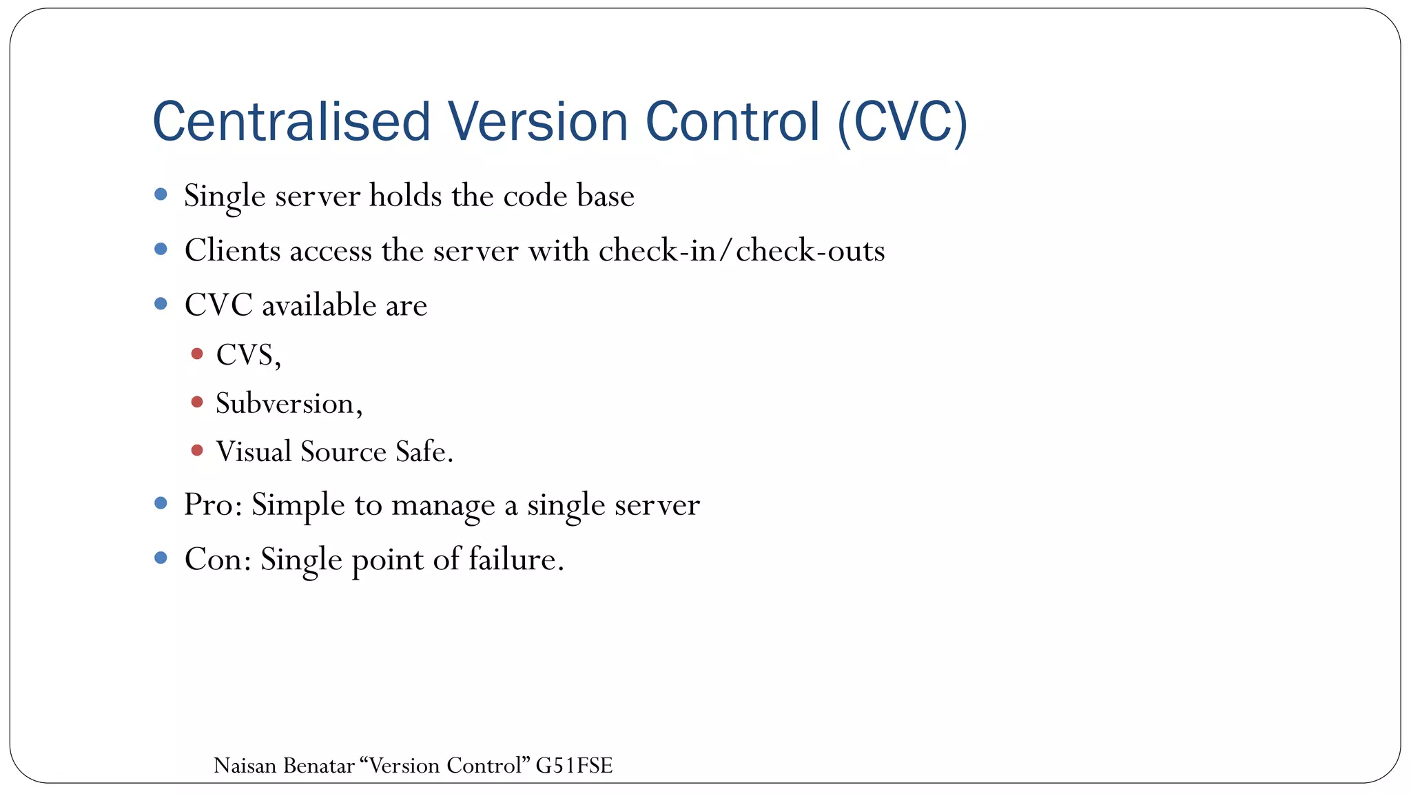Centralised Version Control (CVC)
 Single server holds the code base
 Clients access the server with check-in/check-outs
 CVC available are
 CVS,
 Subversion,
 Visual Source Safe.
 Pro: Simple to manage a single server
 Con: Single point of failure.
Naisan Benatar “Version Control” G51FSE
 