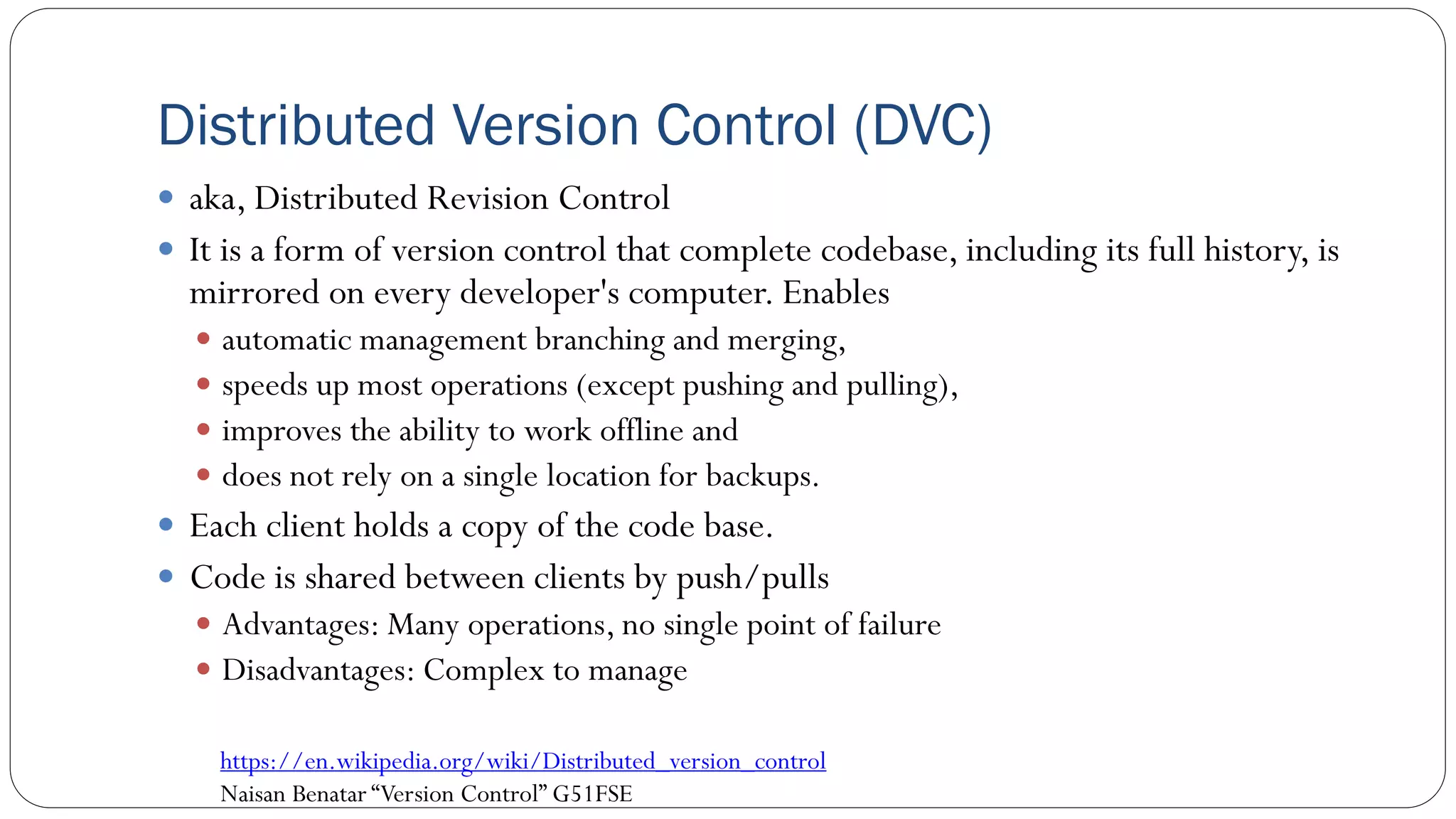Distributed Version Control (DVC)
 aka, Distributed Revision Control
 It is a form of version control that complete codebase, including its full history, is
mirrored on every developer's computer. Enables
 automatic management branching and merging,
 speeds up most operations (except pushing and pulling),
 improves the ability to work offline and
 does not rely on a single location for backups.
 Each client holds a copy of the code base.
 Code is shared between clients by push/pulls
 Advantages: Many operations, no single point of failure
 Disadvantages: Complex to manage
69
https://en.wikipedia.org/wiki/Distributed_version_control
Naisan Benatar “Version Control” G51FSE
 