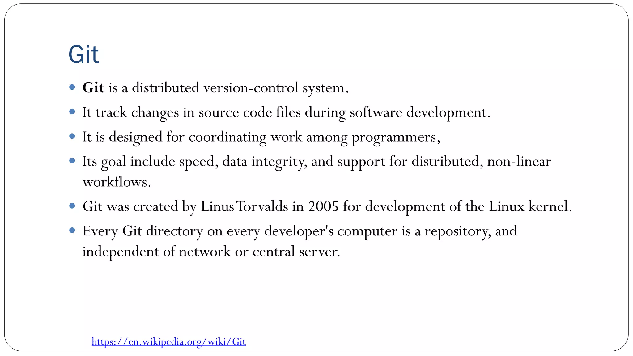 Git
 Git is a distributed version-control system.
 It track changes in source code files during software development.
 It is designed for coordinating work among programmers,
 Its goal include speed, data integrity, and support for distributed, non-linear
workflows.
 Git was created by LinusTorvalds in 2005 for development of the Linux kernel.
 Every Git directory on every developer's computer is a repository, and
independent of network or central server.
https://en.wikipedia.org/wiki/Git
 