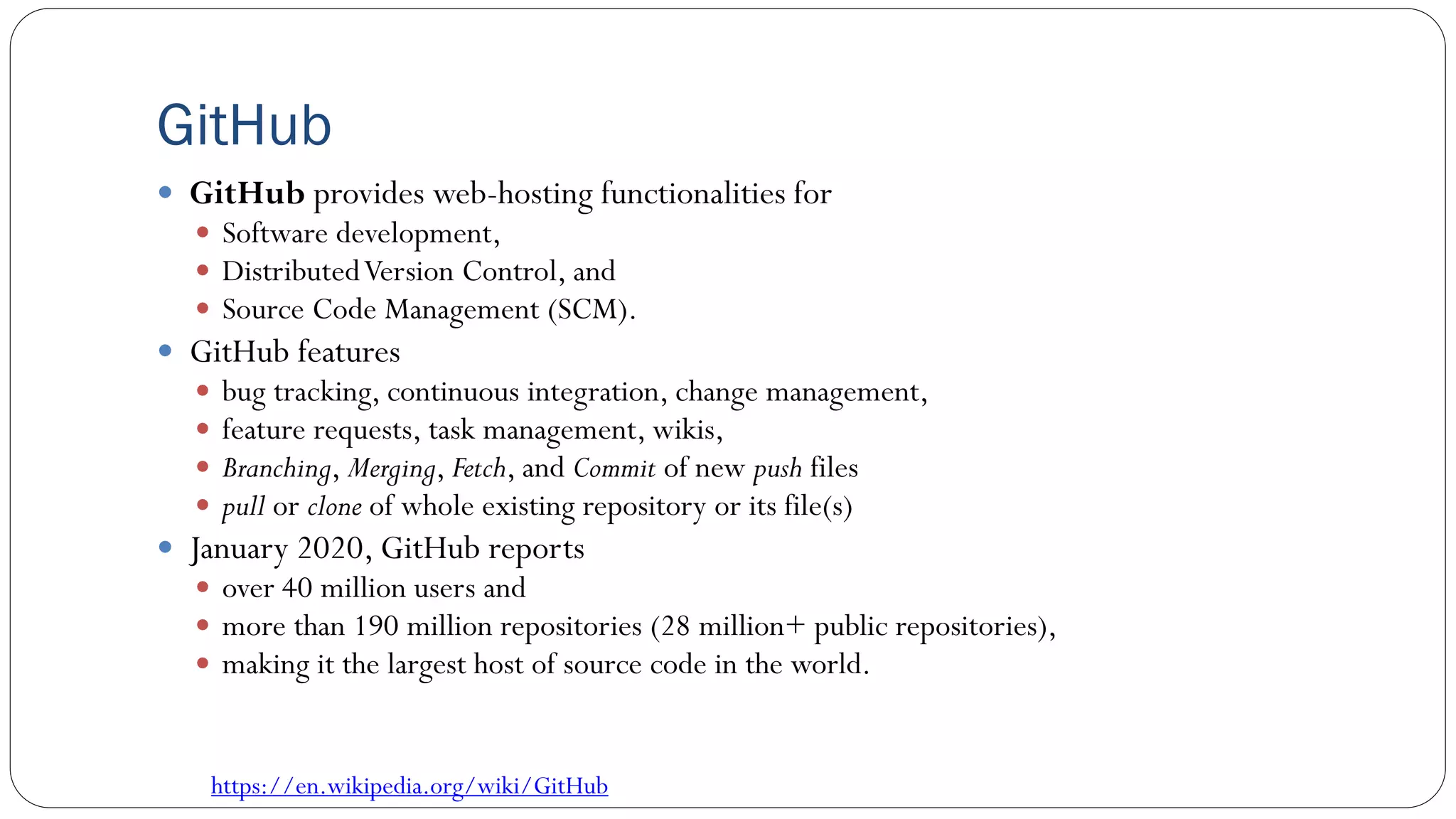 GitHub
 GitHub provides web-hosting functionalities for
 Software development,
 DistributedVersion Control, and
 Source Code Management (SCM).
 GitHub features
 bug tracking, continuous integration, change management,
 feature requests, task management, wikis,
 Branching, Merging, Fetch, and Commit of new push files
 pull or clone of whole existing repository or its file(s)
 January 2020, GitHub reports
 over 40 million users and
 more than 190 million repositories (28 million+ public repositories),
 making it the largest host of source code in the world.
https://en.wikipedia.org/wiki/GitHub
 
