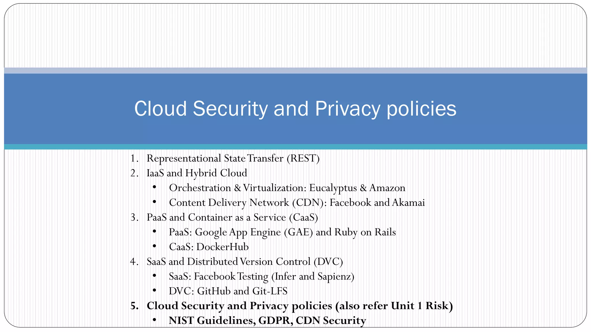 Cloud Security and Privacy policies
1. Representational StateTransfer (REST)
2. IaaS and Hybrid Cloud
• Orchestration &Virtualization: Eucalyptus &Amazon
• Content Delivery Network (CDN): Facebook andAkamai
3. PaaS and Container as a Service (CaaS)
• PaaS: GoogleApp Engine (GAE) and Ruby on Rails
• CaaS: DockerHub
4. SaaS and DistributedVersion Control (DVC)
• SaaS: FacebookTesting (Infer and Sapienz)
• DVC: GitHub and Git-LFS
5. Cloud Security and Privacy policies (also refer Unit 1 Risk)
• NIST Guidelines, GDPR, CDN Security
 