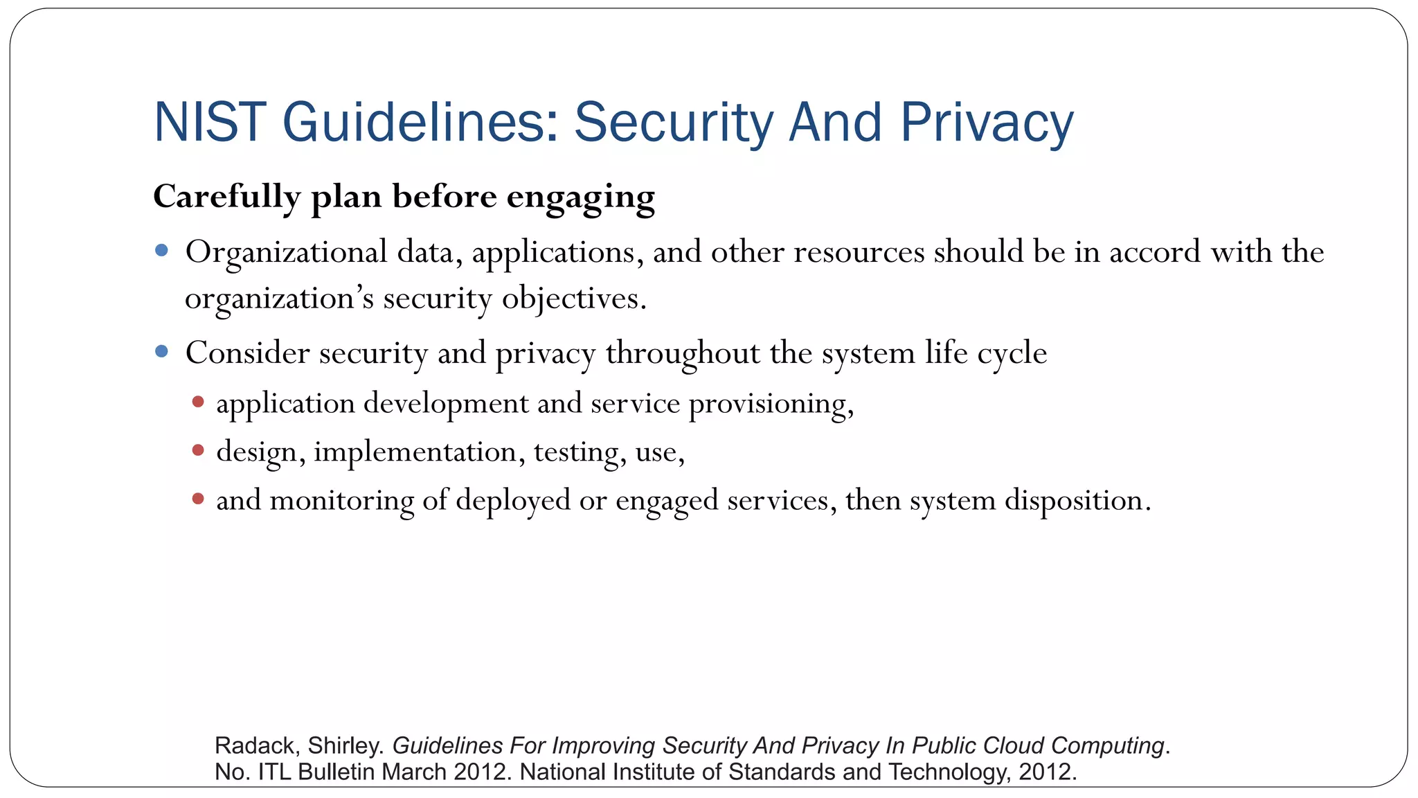 NIST Guidelines: Security And Privacy
Carefully plan before engaging
 Organizational data, applications, and other resources should be in accord with the
organization’s security objectives.
 Consider security and privacy throughout the system life cycle
 application development and service provisioning,
 design, implementation, testing, use,
 and monitoring of deployed or engaged services, then system disposition.
Radack, Shirley. Guidelines For Improving Security And Privacy In Public Cloud Computing.
No. ITL Bulletin March 2012. National Institute of Standards and Technology, 2012.
 