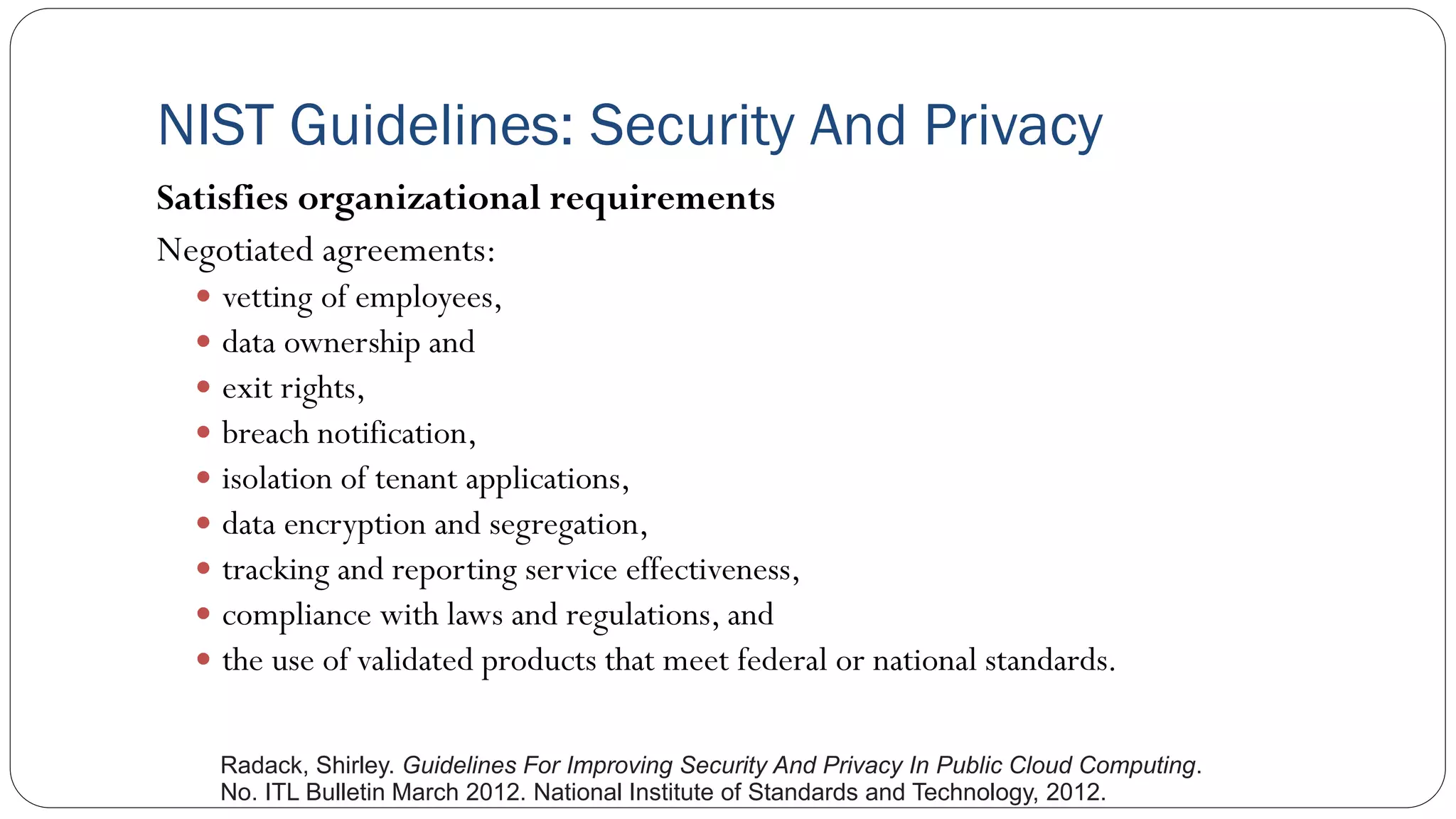 NIST Guidelines: Security And Privacy
Satisfies organizational requirements
Negotiated agreements:
 vetting of employees,
 data ownership and
 exit rights,
 breach notification,
 isolation of tenant applications,
 data encryption and segregation,
 tracking and reporting service effectiveness,
 compliance with laws and regulations, and
 the use of validated products that meet federal or national standards.
Radack, Shirley. Guidelines For Improving Security And Privacy In Public Cloud Computing.
No. ITL Bulletin March 2012. National Institute of Standards and Technology, 2012.
 
