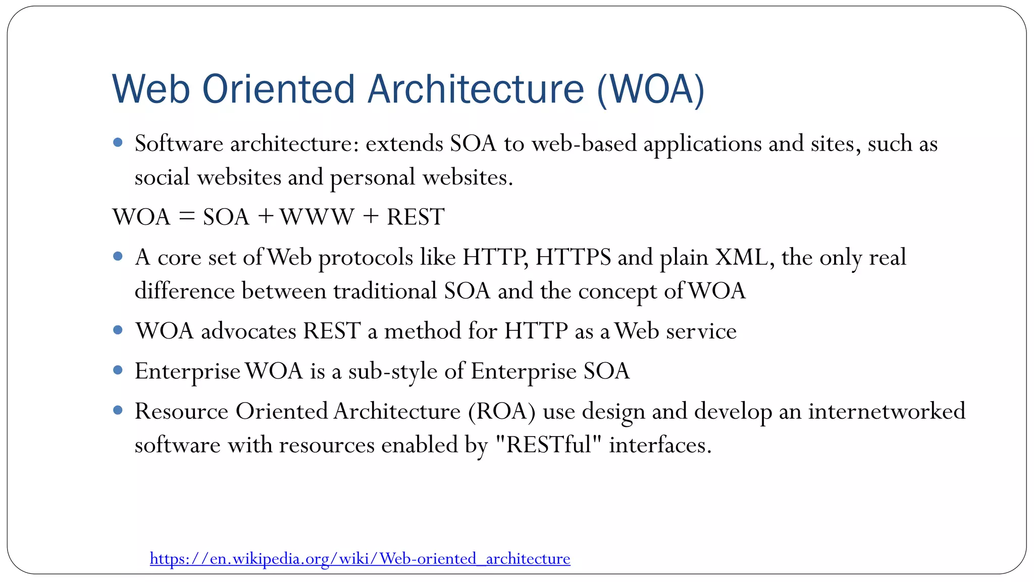 Web Oriented Architecture (WOA)
 Software architecture: extends SOA to web-based applications and sites, such as
social websites and personal websites.
WOA = SOA +WWW + REST
 A core set ofWeb protocols like HTTP, HTTPS and plain XML, the only real
difference between traditional SOA and the concept ofWOA
 WOA advocates REST a method for HTTP as aWeb service
 EnterpriseWOA is a sub-style of Enterprise SOA
 Resource OrientedArchitecture (ROA) use design and develop an internetworked
software with resources enabled by "RESTful" interfaces.
https://en.wikipedia.org/wiki/Web-oriented_architecture
 