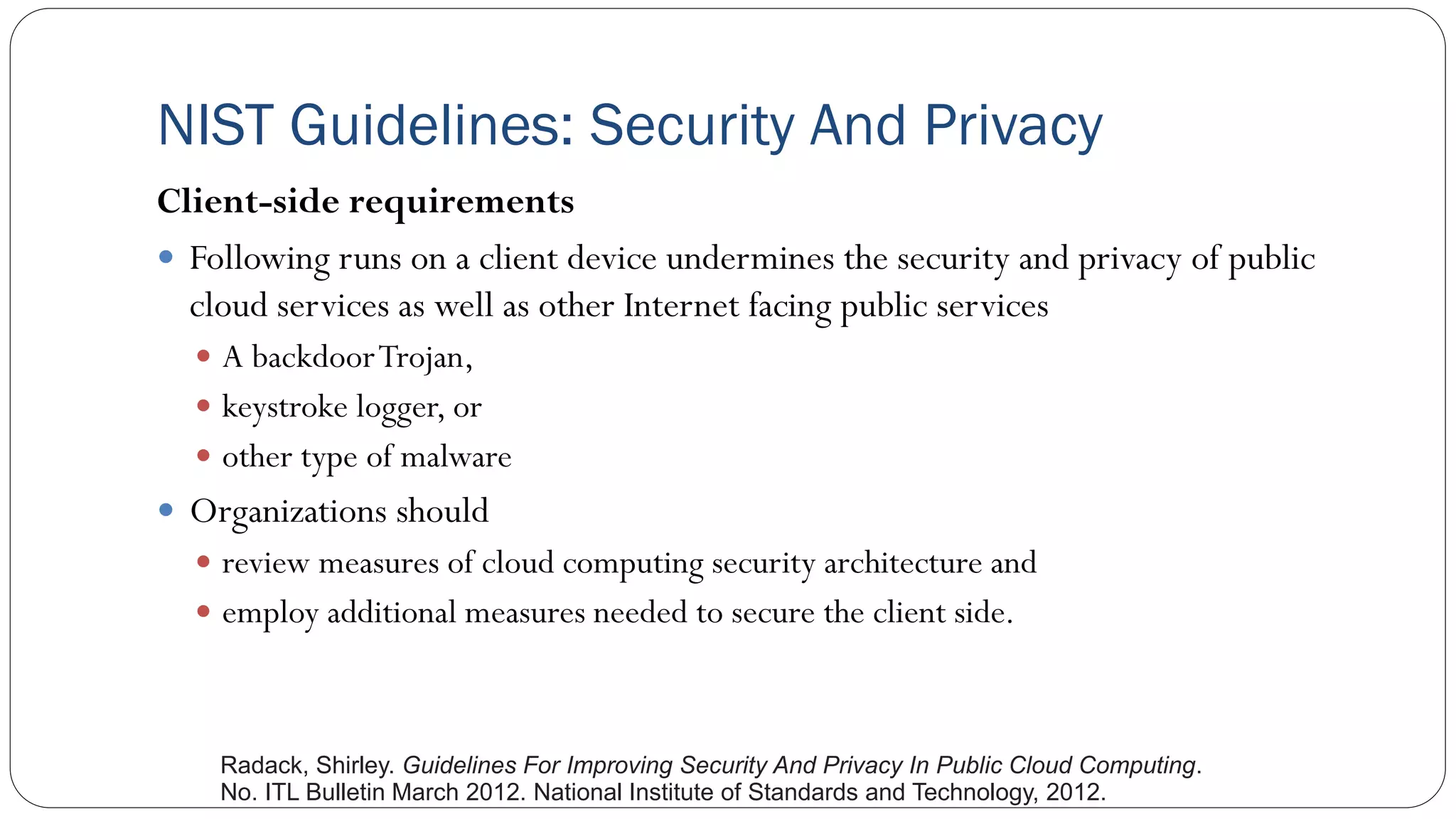 NIST Guidelines: Security And Privacy
Client-side requirements
 Following runs on a client device undermines the security and privacy of public
cloud services as well as other Internet facing public services
 A backdoorTrojan,
 keystroke logger, or
 other type of malware
 Organizations should
 review measures of cloud computing security architecture and
 employ additional measures needed to secure the client side.
Radack, Shirley. Guidelines For Improving Security And Privacy In Public Cloud Computing.
No. ITL Bulletin March 2012. National Institute of Standards and Technology, 2012.
 