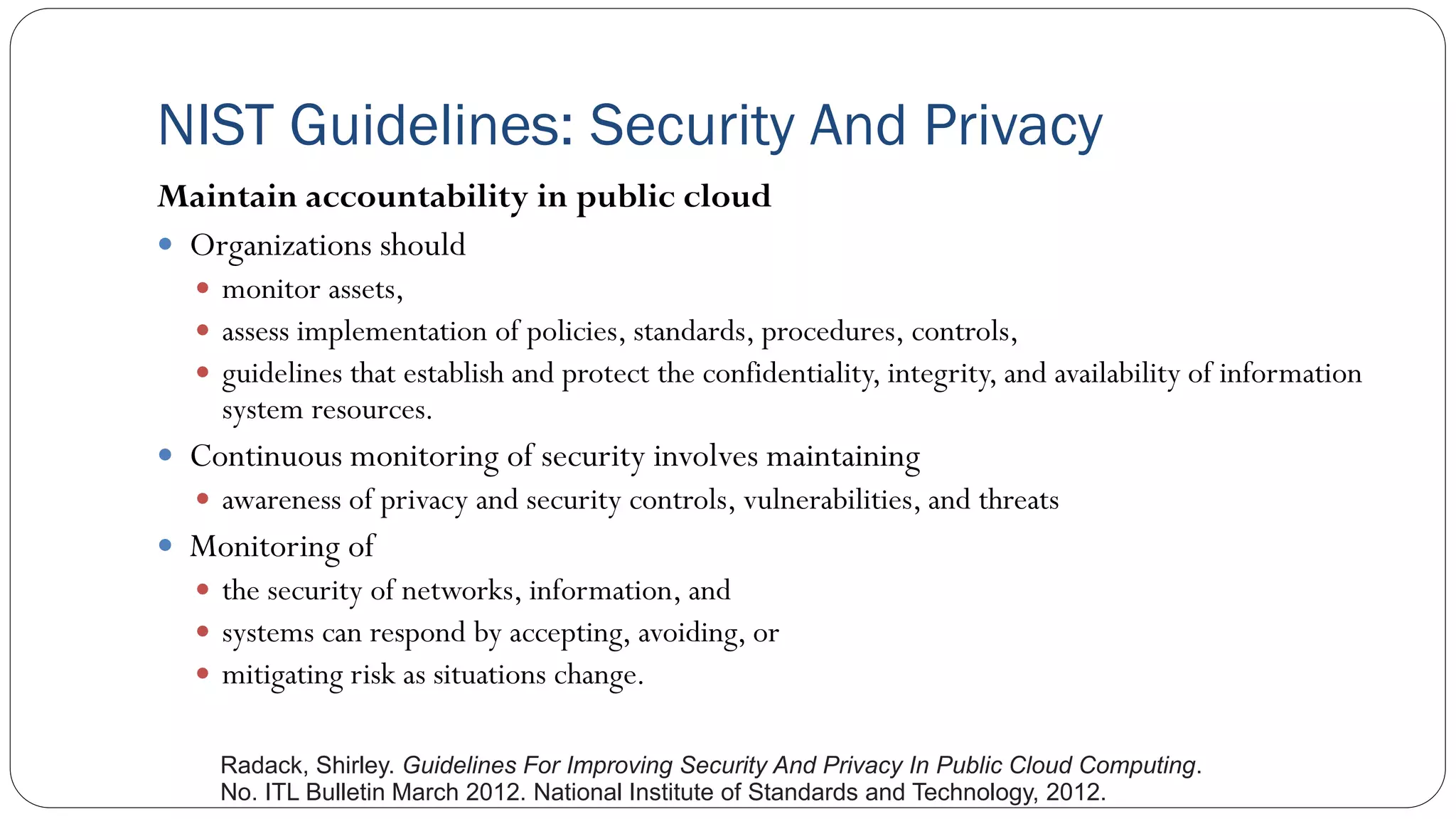NIST Guidelines: Security And Privacy
Maintain accountability in public cloud
 Organizations should
 monitor assets,
 assess implementation of policies, standards, procedures, controls,
 guidelines that establish and protect the confidentiality, integrity, and availability of information
system resources.
 Continuous monitoring of security involves maintaining
 awareness of privacy and security controls, vulnerabilities, and threats
 Monitoring of
 the security of networks, information, and
 systems can respond by accepting, avoiding, or
 mitigating risk as situations change.
Radack, Shirley. Guidelines For Improving Security And Privacy In Public Cloud Computing.
No. ITL Bulletin March 2012. National Institute of Standards and Technology, 2012.
 