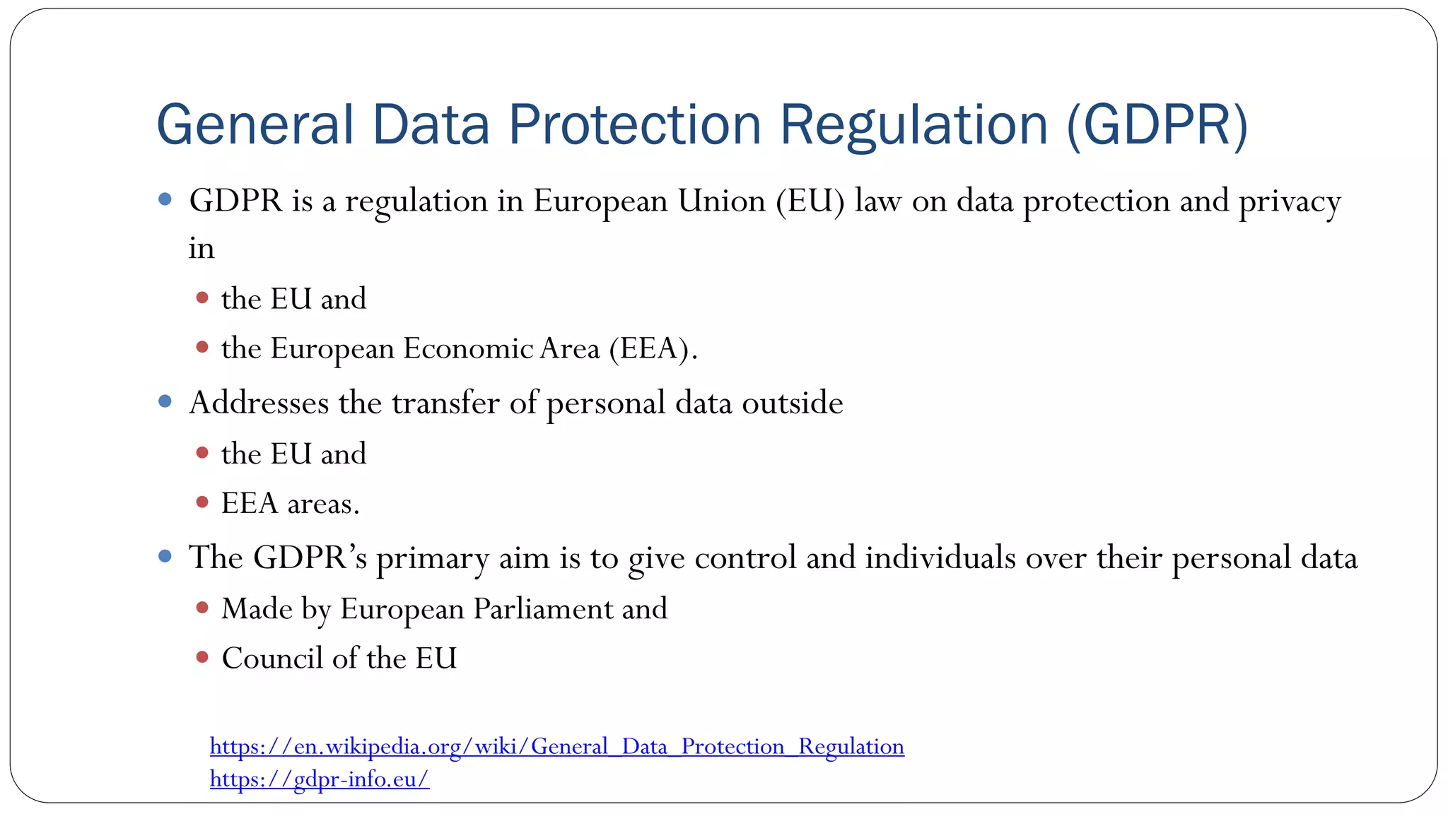 General Data Protection Regulation (GDPR)
 GDPR is a regulation in European Union (EU) law on data protection and privacy
in
 the EU and
 the European EconomicArea (EEA).
 Addresses the transfer of personal data outside
 the EU and
 EEA areas.
 The GDPR’s primary aim is to give control and individuals over their personal data
 Made by European Parliament and
 Council of the EU
https://en.wikipedia.org/wiki/General_Data_Protection_Regulation
https://gdpr-info.eu/
 