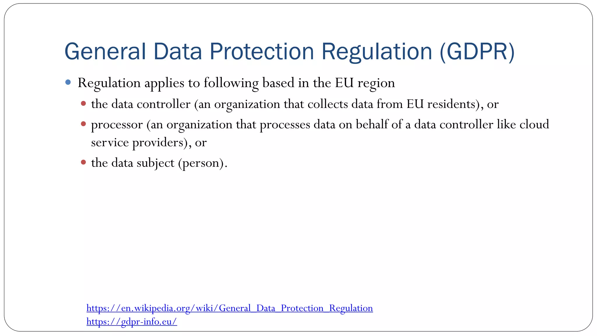 General Data Protection Regulation (GDPR)
 Regulation applies to following based in the EU region
 the data controller (an organization that collects data from EU residents), or
 processor (an organization that processes data on behalf of a data controller like cloud
service providers), or
 the data subject (person).
https://en.wikipedia.org/wiki/General_Data_Protection_Regulation
https://gdpr-info.eu/
 