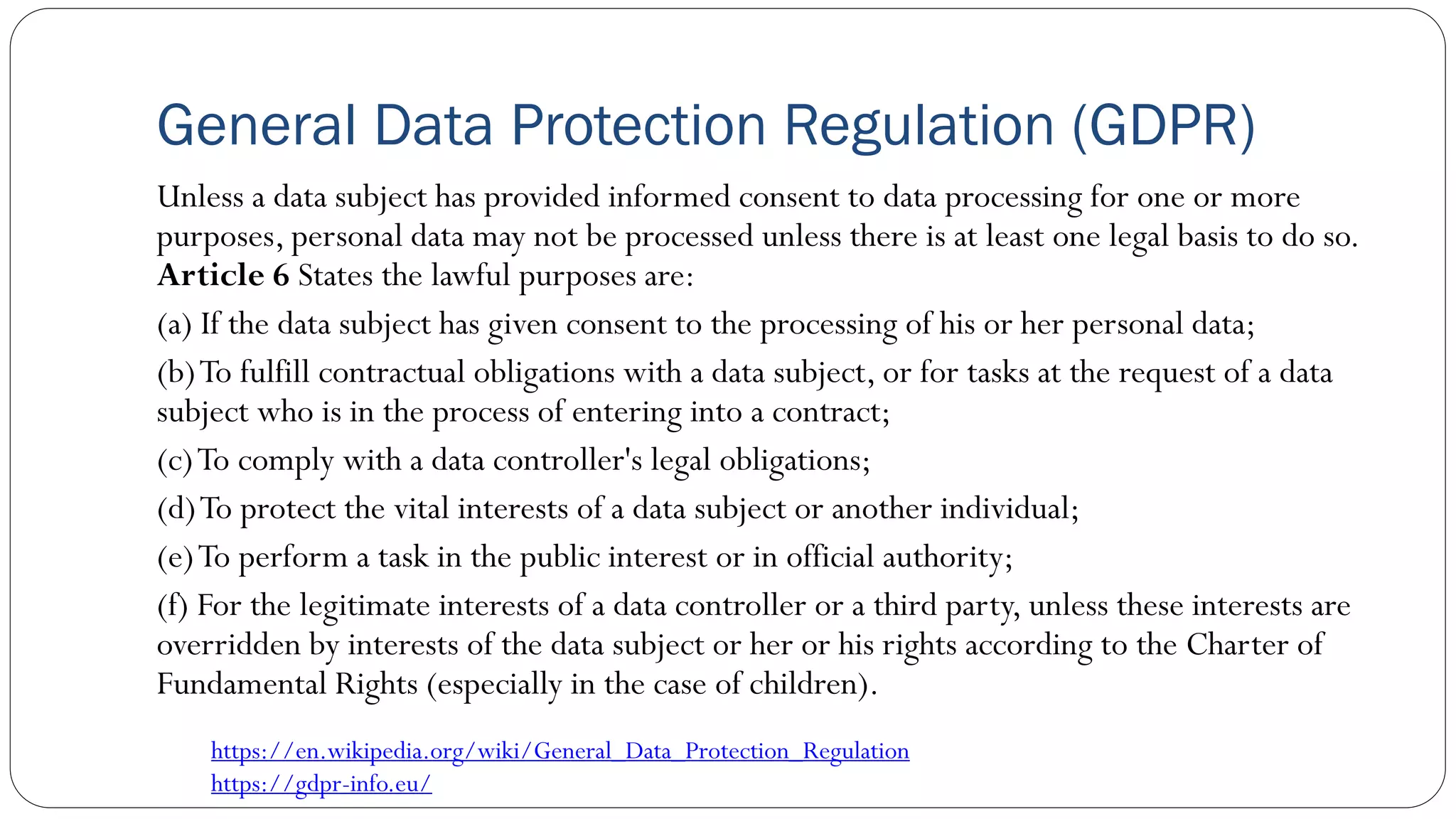 General Data Protection Regulation (GDPR)
Unless a data subject has provided informed consent to data processing for one or more
purposes, personal data may not be processed unless there is at least one legal basis to do so.
Article 6 States the lawful purposes are:
(a) If the data subject has given consent to the processing of his or her personal data;
(b)To fulfill contractual obligations with a data subject, or for tasks at the request of a data
subject who is in the process of entering into a contract;
(c)To comply with a data controller's legal obligations;
(d)To protect the vital interests of a data subject or another individual;
(e)To perform a task in the public interest or in official authority;
(f) For the legitimate interests of a data controller or a third party, unless these interests are
overridden by interests of the data subject or her or his rights according to the Charter of
Fundamental Rights (especially in the case of children).
https://en.wikipedia.org/wiki/General_Data_Protection_Regulation
https://gdpr-info.eu/
 