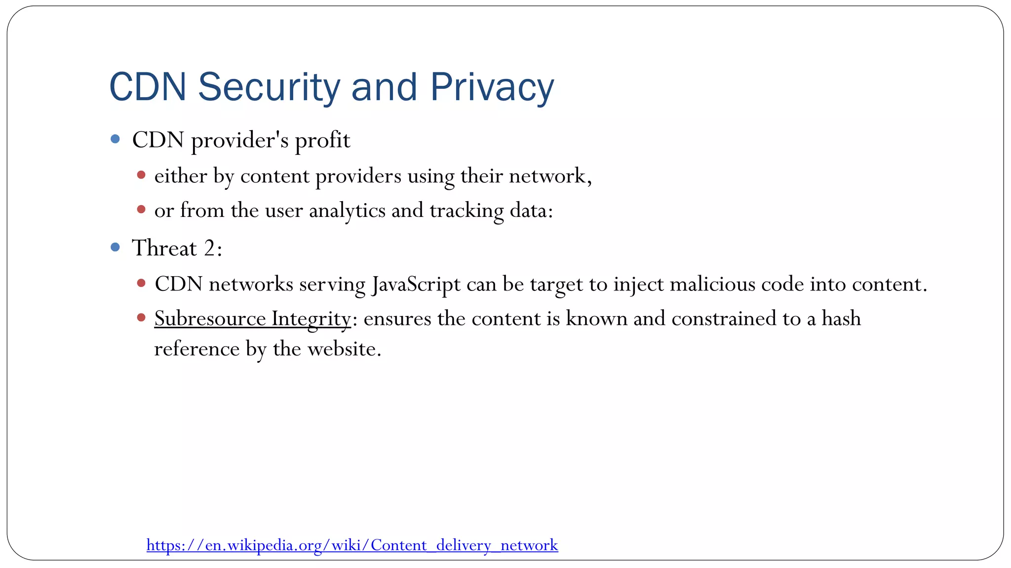 CDN Security and Privacy
 CDN provider's profit
 either by content providers using their network,
 or from the user analytics and tracking data:
 Threat 2:
 CDN networks serving JavaScript can be target to inject malicious code into content.
 Subresource Integrity: ensures the content is known and constrained to a hash
reference by the website.
https://en.wikipedia.org/wiki/Content_delivery_network
 