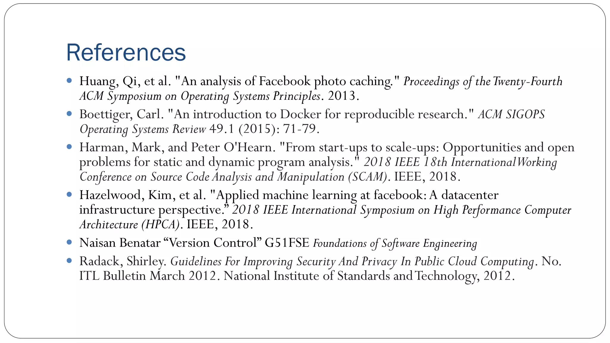 References
 Huang, Qi, et al. "An analysis of Facebook photo caching." Proceedings of theTwenty-Fourth
ACM Symposium on Operating Systems Principles. 2013.
 Boettiger, Carl. "An introduction to Docker for reproducible research." ACM SIGOPS
Operating Systems Review 49.1 (2015): 71-79.
 Harman, Mark, and Peter O'Hearn. "From start-ups to scale-ups: Opportunities and open
problems for static and dynamic program analysis." 2018 IEEE 18th InternationalWorking
Conference on Source Code Analysis and Manipulation (SCAM). IEEE, 2018.
 Hazelwood, Kim, et al. "Applied machine learning at facebook:A datacenter
infrastructure perspective.” 2018 IEEE International Symposium on High Performance Computer
Architecture (HPCA). IEEE, 2018.
 Naisan Benatar “Version Control” G51FSE Foundations of Software Engineering
 Radack, Shirley. Guidelines For Improving Security And Privacy In Public Cloud Computing. No.
ITL Bulletin March 2012. National Institute of Standards andTechnology, 2012.
 