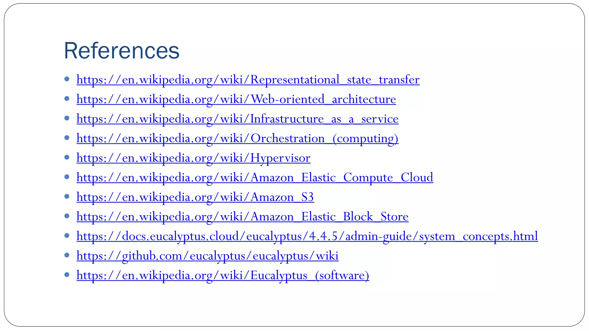 References
 https://en.wikipedia.org/wiki/Representational_state_transfer
 https://en.wikipedia.org/wiki/Web-oriented_architecture
 https://en.wikipedia.org/wiki/Infrastructure_as_a_service
 https://en.wikipedia.org/wiki/Orchestration_(computing)
 https://en.wikipedia.org/wiki/Hypervisor
 https://en.wikipedia.org/wiki/Amazon_Elastic_Compute_Cloud
 https://en.wikipedia.org/wiki/Amazon_S3
 https://en.wikipedia.org/wiki/Amazon_Elastic_Block_Store
 https://docs.eucalyptus.cloud/eucalyptus/4.4.5/admin-guide/system_concepts.html
 https://github.com/eucalyptus/eucalyptus/wiki
 https://en.wikipedia.org/wiki/Eucalyptus_(software)
 