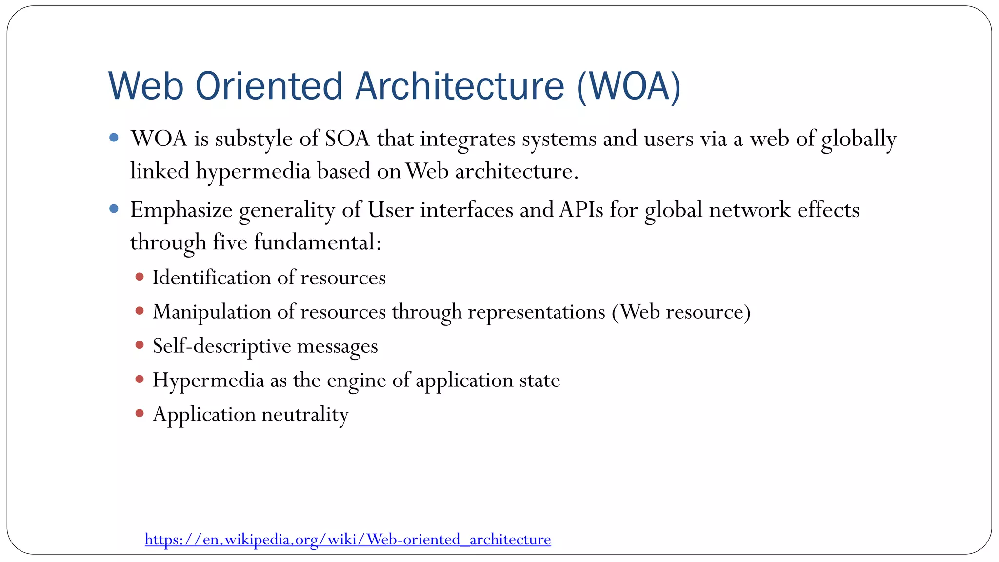 Web Oriented Architecture (WOA)
 WOA is substyle of SOA that integrates systems and users via a web of globally
linked hypermedia based onWeb architecture.
 Emphasize generality of User interfaces andAPIs for global network effects
through five fundamental:
 Identification of resources
 Manipulation of resources through representations (Web resource)
 Self-descriptive messages
 Hypermedia as the engine of application state
 Application neutrality
https://en.wikipedia.org/wiki/Web-oriented_architecture
 