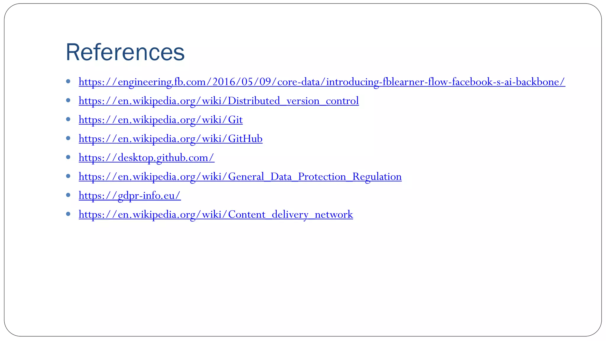 References
 https://engineering.fb.com/2016/05/09/core-data/introducing-fblearner-flow-facebook-s-ai-backbone/
 https://en.wikipedia.org/wiki/Distributed_version_control
 https://en.wikipedia.org/wiki/Git
 https://en.wikipedia.org/wiki/GitHub
 https://desktop.github.com/
 https://en.wikipedia.org/wiki/General_Data_Protection_Regulation
 https://gdpr-info.eu/
 https://en.wikipedia.org/wiki/Content_delivery_network
 