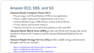 Amazon EC2, EBS, and S3
Amazon Elastic Compute Cloud (EC2):
 Pay per usage: rentVirtual Machines (VMs) to run applications
 Elastic: scalable deployment of applications by web services
 Amazon Machine Image (AMI) instance contains desired software
 Create, launch, and terminate instances,
 Amazon switched its own retail website platform to EC2 andAWS
Amazon Elastic Block Store (EBS) provides raw block-level storage that can be
attached toAmazon EC2 instances used byAmazon Relational Database Service
(RDS).
Amazon Simple Storage Service (S3) provides scalable storage infrastructure
through a web service interface.
https://en.wikipedia.org/wiki/Amazon_Elastic_Compute_Cloud
https://en.wikipedia.org/wiki/Amazon_S3
https://en.wikipedia.org/wiki/Amazon_Elastic_Block_Store
 