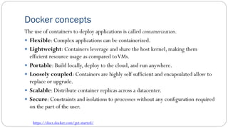 Docker concepts
The use of containers to deploy applications is called containerization.
 Flexible: Complex applications can be containerized.
 Lightweight: Containers leverage and share the host kernel, making them
efficient resource usage as compared toVMs.
 Portable: Build locally, deploy to the cloud, and run anywhere.
 Loosely coupled: Containers are highly self sufficient and encapsulated allow to
replace or upgrade.
 Scalable: Distribute container replicas across a datacenter.
 Secure: Constraints and isolations to processes without any configuration required
on the part of the user.
https://docs.docker.com/get-started/
 