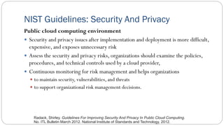 NIST Guidelines: Security And Privacy
Public cloud computing environment
 Security and privacy issues after implementation and deployment is more difficult,
expensive, and exposes unnecessary risk
 Assess the security and privacy risks, organizations should examine the policies,
procedures, and technical controls used by a cloud provider,
 Continuous monitoring for risk management and helps organizations
 to maintain security, vulnerabilities, and threats
 to support organizational risk management decisions.
Radack, Shirley. Guidelines For Improving Security And Privacy In Public Cloud Computing.
No. ITL Bulletin March 2012. National Institute of Standards and Technology, 2012.
 
