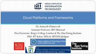 Cloud Platforms and Frameworks
Dr.Animesh Chaturvedi
Assistant Professor: IIIT Dharwad
Post Doctorate: King’s College London &TheAlanTuring Institute
PhD: IIT Indore MTech: IIITDM Jabalpur
 