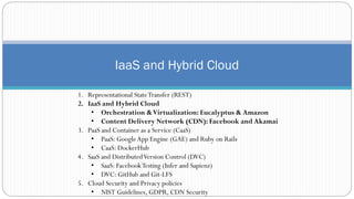 IaaS and Hybrid Cloud
1. Representational StateTransfer (REST)
2. IaaS and Hybrid Cloud
• Orchestration &Virtualization: Eucalyptus & Amazon
• Content Delivery Network (CDN): Facebook and Akamai
3. PaaS and Container as a Service (CaaS)
• PaaS: GoogleApp Engine (GAE) and Ruby on Rails
• CaaS: DockerHub
4. SaaS and DistributedVersion Control (DVC)
• SaaS: FacebookTesting (Infer and Sapienz)
• DVC: GitHub and Git-LFS
5. Cloud Security and Privacy policies
• NIST Guidelines, GDPR, CDN Security
 