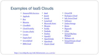 Examples of IaaS Clouds
 AmazonWeb Services
 AppScale
 Box
 Bluemix
 CloudBolt
 Cloud Foundry
 Cocaine (PaaS)
 Creatio
 EngineYard
 GreenQloud
 IBM Cloud
 iland
 Joyent
 Linode
 Lunacloud
 Microsoft Azure
 Mirantis
 Netlify
 Nimbula
 Nimbus
 OpenIO
 OpenNebula
 OpenStack
 Oracle Cloud
 OrionVM
 Rackspace Cloud
 Safe Swiss Cloud
 SoftLayer
 Zadara Storage
 libvirt
 libguestfs
 OVirt
 Virtual Machine
Manager
 Wakame-vdc
 Virtual Private Cloud
OnDemand
https://en.wikipedia.org/wiki/Infrastructure_as_a_service
 