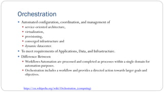 Orchestration
 Automated configuration, coordination, and management of
 service-oriented architecture,
 virtualization,
 provisioning,
 converged infrastructure and
 dynamic datacenter.
 To meet requirements ofApplications, Data, and Infrastructure.
 Difference Between
 Workflows Automation are processed and completed as processes within a single domain for
automation purposes.
 Orchestration includes a workflow and provides a directed action towards larger goals and
objectives.
https://en.wikipedia.org/wiki/Orchestration_(computing)
 