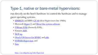 Type-1, native or bare-metal hypervisors:
run directly on the host's hardware to control the hardware and to manage
guest operating systems.
 SIMMON and IBM's CP-40 (first Hypervisors late 1960s)
 Microsoft Hyper-V and Xbox One system software
 VMware ESXi (formerly ESX),
 NutanixAHV,
 XCP-ng,
 OracleVM Server for SPARC and x86,
 POWER Hypervisor,and
 Xen.
https://en.wikipedia.org/wiki/Hypervisor
 