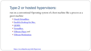Type-2 or hosted hypervisors:
run on a conventional Operating-system of a host machine like a process as a
guest machine
 OracleVirtualBox,
 Parallels Desktop for Mac,
 QEMU,
 VirtualBox,
 VMware Player and
 VMwareWorkstation
https://en.wikipedia.org/wiki/Hypervisor
 