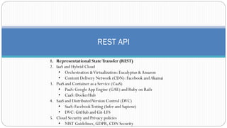 REST API
1. Representational StateTransfer (REST)
2. IaaS and Hybrid Cloud
• Orchestration &Virtualization: Eucalyptus &Amazon
• Content Delivery Network (CDN): Facebook andAkamai
3. PaaS and Container as a Service (CaaS)
• PaaS: GoogleApp Engine (GAE) and Ruby on Rails
• CaaS: DockerHub
4. SaaS and DistributedVersion Control (DVC)
• SaaS: FacebookTesting (Infer and Sapienz)
• DVC: GitHub and Git-LFS
5. Cloud Security and Privacy policies
• NIST Guidelines, GDPR, CDN Security
 