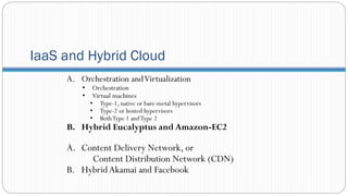 IaaS and Hybrid Cloud
A. Orchestration andVirtualization
• Orchestration
• Virtual machines
• Type-1, native or bare-metal hypervisors
• Type-2 or hosted hypervisors
• BothType 1 andType 2
B. Hybrid Eucalyptus and Amazon-EC2
A. Content Delivery Network, or
Content Distribution Network (CDN)
B. HybridAkamai and Facebook
 