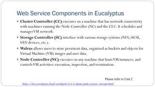 Web Service Components in Eucalyptus
 Cluster Controller (CC) executes on a machine that has network connectivity
with machines running the Node Controller (NC) and the CLC. It schedules and
managesVM network.
 Storage Controller (SC) interface with various storage systems (NFS, iSCSI,
SAN devices, etc.).
 Walrus allows users to store persistent data, organized as buckets and objects for
Virtual Machine (VM) images and user data.
 Node Controller (NC) executes on any machine that hostsVM instances, and
controlsVM activities: execution, inspection, and termination.
https://docs.eucalyptus.cloud/eucalyptus/4.4.5/admin-guide/system_concepts.html
Please refer to Unit 2
 