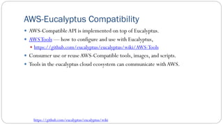 AWS-Eucalyptus Compatibility
 AWS-Compatible API is implemented on top of Eucalyptus.
 AWSTools — how to configure and use with Eucalyptus,
 https://github.com/eucalyptus/eucalyptus/wiki/AWS-Tools
 Consumer use or reuseAWS-Compatible tools, images, and scripts.
 Tools in the eucalyptus cloud ecosystem can communicate with AWS.
https://github.com/eucalyptus/eucalyptus/wiki
 