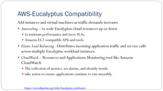 AWS-Eucalyptus Compatibility
Add instances and virtual machines as traffic demands increases
 Autoscaling – to scale Eucalyptus cloud resources up or down
 to maintain performance and meet SLAs.
 Amazon EC2-compatibleAPIs and tools.
 Elastic Load Balancing –Distributes incoming application traffic and service calls
across multiple Eucalyptus workload instances.
 CloudWatch – Resources andApplications Monitoring tool likeAmazon
CloudWatch
 The collection of metrics, set alarms, and identify trends
 take action to ensure applications continue to run smoothly.
https://en.wikipedia.org/wiki/Eucalyptus_(software)
 