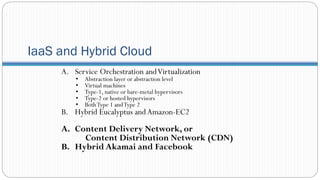 IaaS and Hybrid Cloud
A. Service Orchestration andVirtualization
• Abstraction layer or abstraction level
• Virtual machines
• Type-1, native or bare-metal hypervisors
• Type-2 or hosted hypervisors
• BothType 1 andType 2
B. Hybrid Eucalyptus andAmazon-EC2
A. Content Delivery Network, or
Content Distribution Network (CDN)
B. Hybrid Akamai and Facebook
 