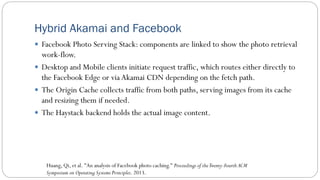 Hybrid Akamai and Facebook
 Facebook Photo Serving Stack: components are linked to show the photo retrieval
work-flow.
 Desktop and Mobile clients initiate request traffic, which routes either directly to
the Facebook Edge or via Akamai CDN depending on the fetch path.
 The Origin Cache collects traffic from both paths, serving images from its cache
and resizing them if needed.
 The Haystack backend holds the actual image content.
Huang, Qi, et al. "An analysis of Facebook photo caching." Proceedings of theTwenty-Fourth ACM
Symposium on Operating Systems Principles. 2013.
 