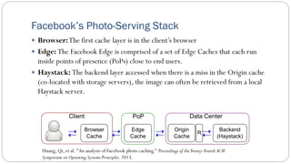Facebook’s Photo-Serving Stack
 Browser:The first cache layer is in the client’s browser
 Edge: The Facebook Edge is comprised of a set of Edge Caches that each run
inside points of presence (PoPs) close to end users.
 Haystack: The backend layer accessed when there is a miss in the Origin cache
(co-located with storage servers), the image can often be retrieved from a local
Haystack server.
Huang, Qi, et al. "An analysis of Facebook photo caching." Proceedings of theTwenty-Fourth ACM
Symposium on Operating Systems Principles. 2013.
Backend
(Haystack)
Browser
Cache
Edge
Cache
Origin
Cache
PoP
Client Data Center
R
 