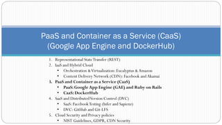 PaaS and Container as a Service (CaaS)
(Google App Engine and DockerHub)
1. Representational StateTransfer (REST)
2. IaaS and Hybrid Cloud
• Orchestration &Virtualization: Eucalyptus &Amazon
• Content Delivery Network (CDN): Facebook andAkamai
3. PaaS and Container as a Service (CaaS)
• PaaS: Google App Engine (GAE) and Ruby on Rails
• CaaS: DockerHub
4. SaaS and DistributedVersion Control (DVC)
• SaaS: FacebookTesting (Infer and Sapienz)
• DVC: GitHub and Git-LFS
5. Cloud Security and Privacy policies
• NIST Guidelines, GDPR, CDN Security
 