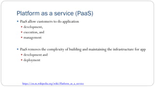 Platform as a service (PaaS)
 PaaS allow customers to do application
 development,
 execution, and
 management
 PaaS removes the complexity of building and maintaining the infrastructure for app
 development and
 deployment
https://en.m.wikipedia.org/wiki/Platform_as_a_service
 