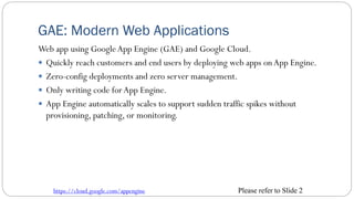 GAE: Modern Web Applications
Web app using GoogleApp Engine (GAE) and Google Cloud.
 Quickly reach customers and end users by deploying web apps onApp Engine.
 Zero-config deployments and zero server management.
 Only writing code forApp Engine.
 App Engine automatically scales to support sudden traffic spikes without
provisioning, patching, or monitoring.
https://cloud.google.com/appengine Please refer to Slide 2
 