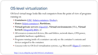 OS-level virtualization
OS-level virtual image looks like real computers from the point of view of programs
running on
 Containers (LXC, Solaris containers, Docker),
 Zones (Solaris containers), Partitions,
 Virtual private servers (OpenVZ), Virtual environments (VEs), Virtual
kernels (DragonFly BSD), or
 All resources (connected devices, files and folders, network shares, CPU power,
quantifiable hardware capabilities).
 Programs running inside of a container can only see the container's contents and
devices assigned to the container.
 Container refer to OS-level virtualization systems, e.g. Microsoft's Hyper-V containers.
https://en.m.wikipedia.org/wiki/OS-level_virtualization
 