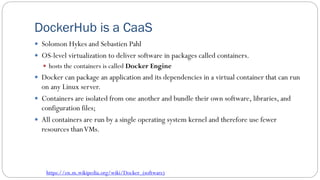DockerHub is a CaaS
 Solomon Hykes and Sebastien Pahl
 OS-level virtualization to deliver software in packages called containers.
 hosts the containers is called Docker Engine
 Docker can package an application and its dependencies in a virtual container that can run
on any Linux server.
 Containers are isolated from one another and bundle their own software, libraries, and
configuration files;
 All containers are run by a single operating system kernel and therefore use fewer
resources thanVMs.
https://en.m.wikipedia.org/wiki/Docker_(software)
 