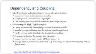 Dependency and Coupling
 Interdependence and relationships between software modules;
 Connected two or more routines or modules;
 Coupling can be "low/loose" or "high/tight"
 Low coupling provides a well-structure and good design software,
 Disadvantage of High/Tightly coupled:
 Change in one module forces changes in other dependent modules.
 Modularity require effort or time due to inter-module dependency.
 Harder to reuse and test modules due to dependent modules.
 Performance reduction by message and parameter
 request/response messages require CPU and memory in
 message creation, transmission, translation (e.g. marshaling) and interpretation (string, array or
data structure)
https://en.wikipedia.org/wiki/Coupling_(computer_programming)
 