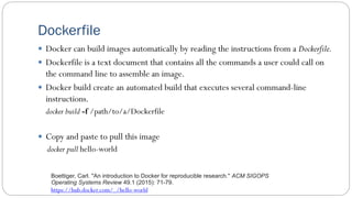 Dockerfile
 Docker can build images automatically by reading the instructions from a Dockerfile.
 Dockerfile is a text document that contains all the commands a user could call on
the command line to assemble an image.
 Docker build create an automated build that executes several command-line
instructions.
docker build -f /path/to/a/Dockerfile
 Copy and paste to pull this image
docker pull hello-world
https://hub.docker.com/_/hello-world
Boettiger, Carl. "An introduction to Docker for reproducible research." ACM SIGOPS
Operating Systems Review 49.1 (2015): 71-79.
 