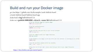 Build and run your Docker image
git clone https://github.com/dockersamples/node-bulletin-board
cd node-bulletin-board/bulletin-board-app
docker build --tag bulletinboard:1.0
docker run --publish 8000:8080 --detach --name bb bulletinboard:1.0
https://docs.docker.com/get-started/part2/
 
