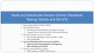 SaaS and Distributed Version Control (Facebook
Testing, GitHub and Git-LFS)
1. Representational StateTransfer (REST)
2. IaaS and Hybrid Cloud
• Orchestration &Virtualization: Eucalyptus &Amazon
• Content Delivery Network (CDN): Facebook andAkamai
3. PaaS and Container as a Service (CaaS)
• PaaS: GoogleApp Engine (GAE) and Ruby on Rails
• CaaS: DockerHub
4. SaaS and DistributedVersion Control (DVC)
• SaaS: FacebookTesting (Infer and Sapienz)
• DVC: GitHub and Git-LFS
5. Cloud Security and Privacy policies
• NIST Guidelines, GDPR, CDN Security
 